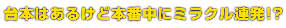 台本はあるけど本番中にミラクル連発!?